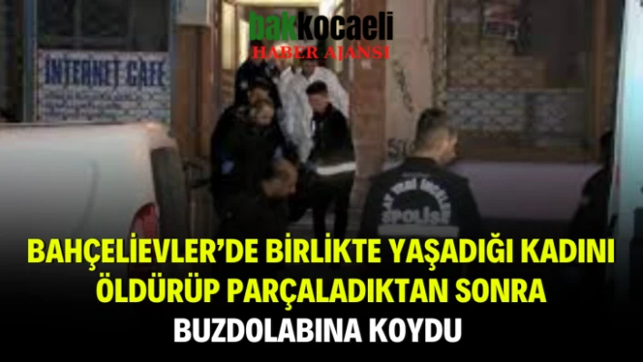 Bahçelievler'de birlikte yaşadığı kadını öldürüp parçaladıktan sonra buzdolabına koydu